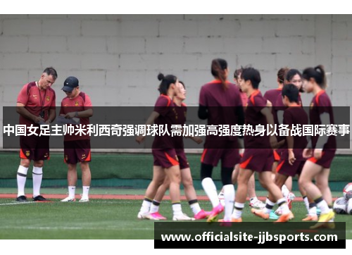 中国女足主帅米利西奇强调球队需加强高强度热身以备战国际赛事