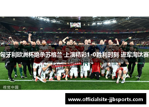 匈牙利欧洲杯绝杀苏格兰 上演精彩1-0胜利时刻 进军淘汰赛