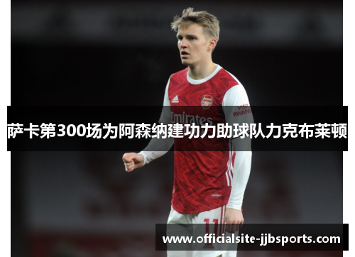 萨卡第300场为阿森纳建功力助球队力克布莱顿 萨卡第300场为阿森纳建功力助球队力克布莱顿