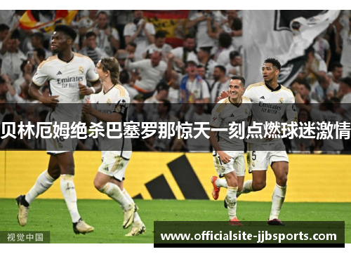 贝林厄姆绝杀巴塞罗那惊天一刻点燃球迷激情 贝林厄姆绝杀巴塞罗那惊天一刻点燃球迷激情