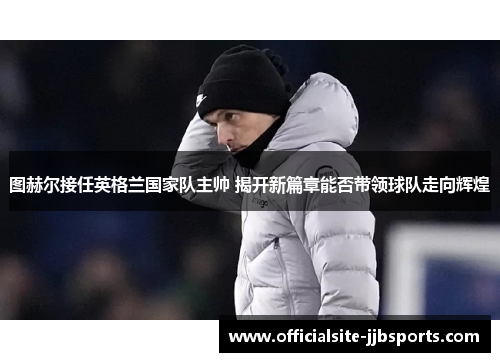 图赫尔接任英格兰国家队主帅 揭开新篇章能否带领球队走向辉煌