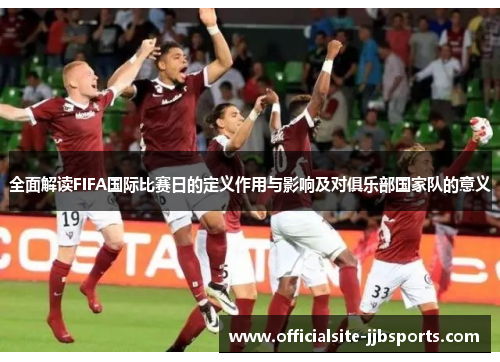 全面解读FIFA国际比赛日的定义作用与影响及对俱乐部国家队的意义 全面解读FIFA国际比赛日的定义作用与影响及对俱乐部国家队的意义