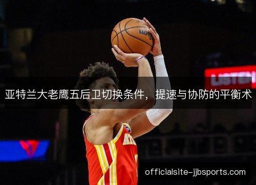 亚特兰大老鹰五后卫切换条件，提速与协防的平衡术