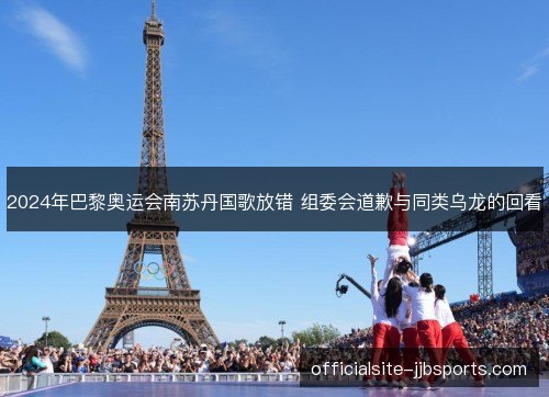 2024年巴黎奥运会南苏丹国歌放错 组委会道歉与同类乌龙的回看 2024年巴黎奥运会南苏丹国歌放错 组委会道歉与同类乌龙的回看
